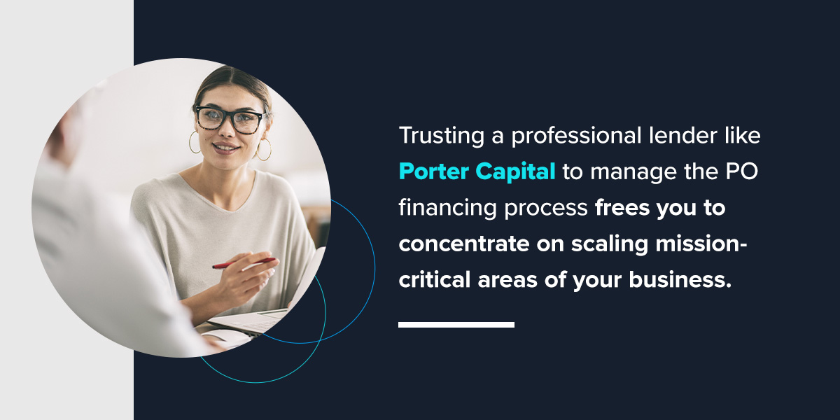 Trusting a professional lender like Porter Capital to manage the PO financing process frees you to concentrate on scaling mission-critical areas of your business.